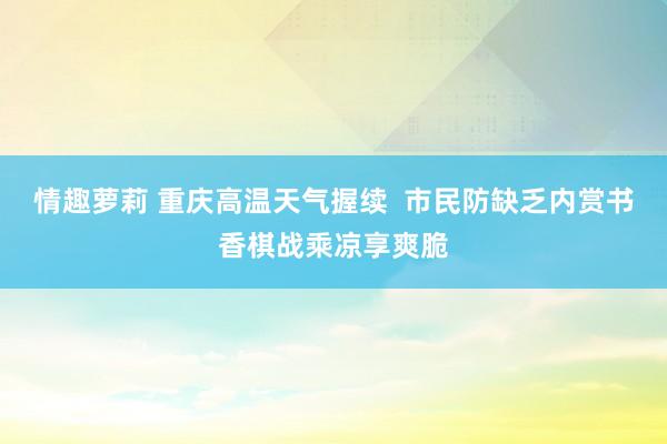 情趣萝莉 重庆高温天气握续  市民防缺乏内赏书香棋战乘凉享爽脆