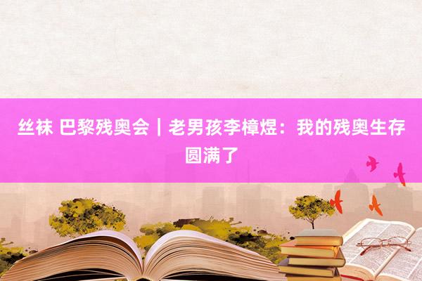 丝袜 巴黎残奥会｜老男孩李樟煜：我的残奥生存圆满了