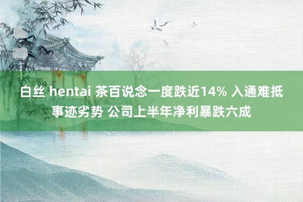 白丝 hentai 茶百说念一度跌近14% 入通难抵事迹劣势 公司上半年净利暴跌六成