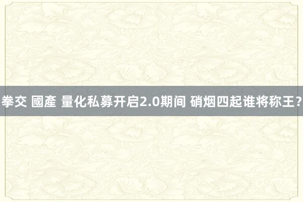 拳交 國產 量化私募开启2.0期间 硝烟四起谁将称王？