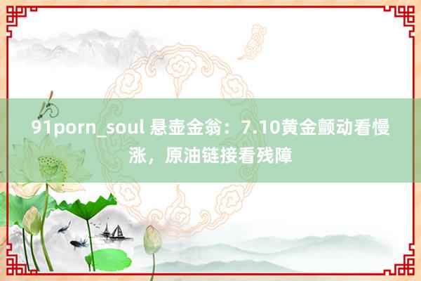 91porn_soul 悬壶金翁：7.10黄金颤动看慢涨，原油链接看残障