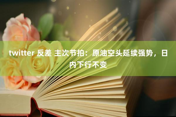 twitter 反差 主次节拍：原油空头延续强势，日内下行不变