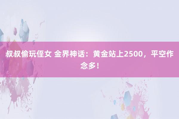 叔叔偷玩侄女 金界神话：黄金站上2500，平空作念多！