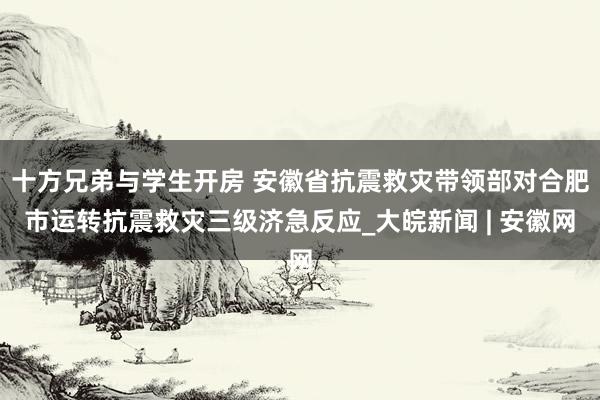 十方兄弟与学生开房 安徽省抗震救灾带领部对合肥市运转抗震救灾三级济急反应_大皖新闻 | 安徽网