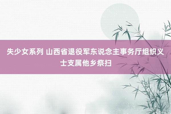 失少女系列 山西省退役军东说念主事务厅组织义士支属他乡祭扫