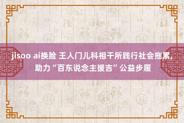 jisoo ai换脸 王人门儿科相干所践行社会拖累， 助力“百东说念主援吉”公益步履