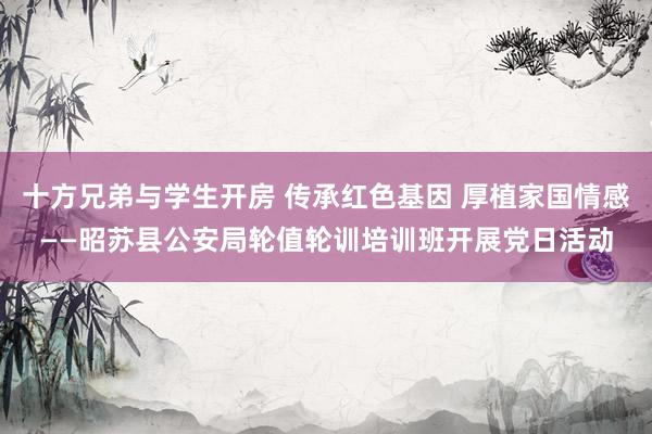 十方兄弟与学生开房 传承红色基因 厚植家国情感——昭苏县公安局轮值轮训培训班开展党日活动