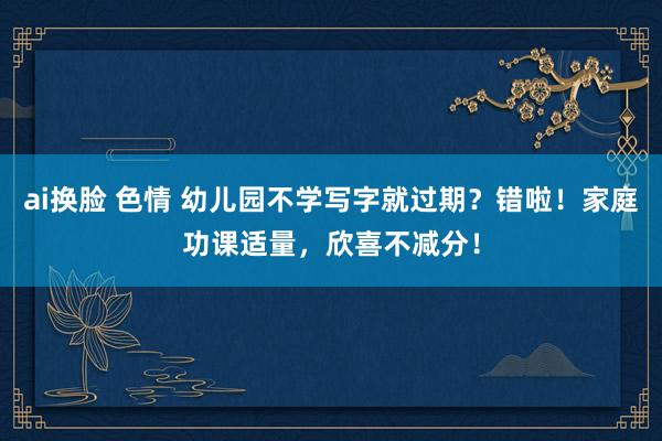 ai换脸 色情 幼儿园不学写字就过期？错啦！家庭功课适量，欣喜不减分！