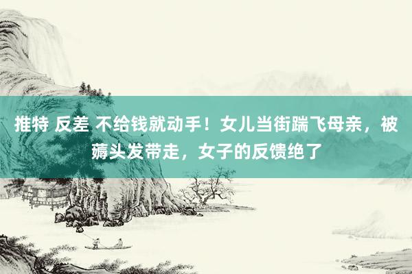 推特 反差 不给钱就动手！女儿当街踹飞母亲，被薅头发带走，女子的反馈绝了