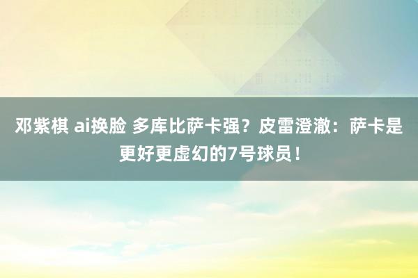 邓紫棋 ai换脸 多库比萨卡强？皮雷澄澈：萨卡是更好更虚幻的7号球员！