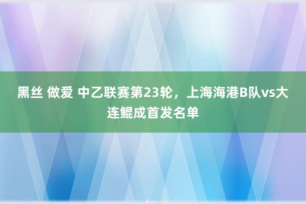 黑丝 做爱 中乙联赛第23轮，上海海港B队vs大连鲲成首发名单