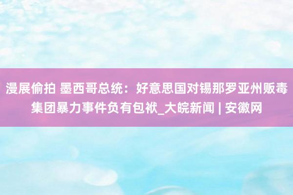 漫展偷拍 墨西哥总统：好意思国对锡那罗亚州贩毒集团暴力事件负有包袱_大皖新闻 | 安徽网