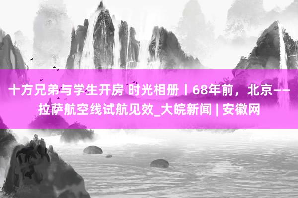 十方兄弟与学生开房 时光相册丨68年前，北京——拉萨航空线试航见效_大皖新闻 | 安徽网