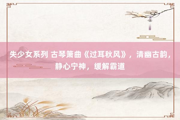 失少女系列 古琴箫曲《过耳秋风》，清幽古韵，静心宁神，缓解霸道