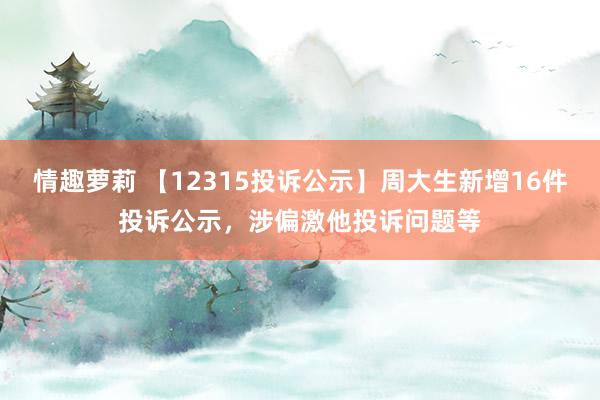 情趣萝莉 【12315投诉公示】周大生新增16件投诉公示，涉偏激他投诉问题等