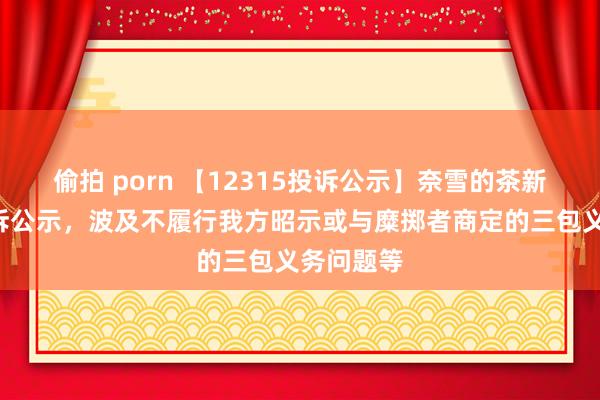 偷拍 porn 【12315投诉公示】奈雪的茶新增2件投诉公示，波及不履行我方昭示或与糜掷者商定的三包义务问题等