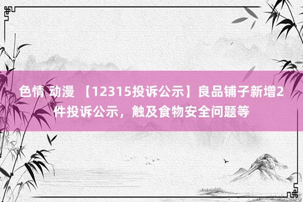 色情 动漫 【12315投诉公示】良品铺子新增2件投诉公示，触及食物安全问题等