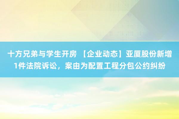 十方兄弟与学生开房 【企业动态】亚厦股份新增1件法院诉讼，案由为配置工程分包公约纠纷