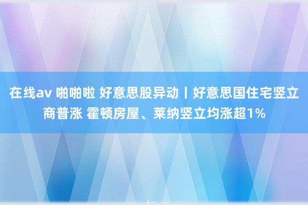 在线av 啪啪啦 好意思股异动丨好意思国住宅竖立商普涨 霍顿房屋、莱纳竖立均涨超1%