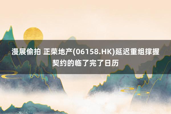 漫展偷拍 正荣地产(06158.HK)延迟重组撑握契约的临了完了日历