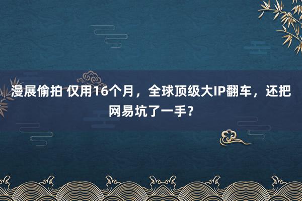 漫展偷拍 仅用16个月，全球顶级大IP翻车，还把网易坑了一手？