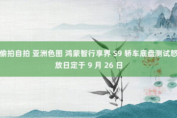 偷拍自拍 亚洲色图 鸿蒙智行享界 S9 轿车底盘测试怒放日定于 9 月 26 日