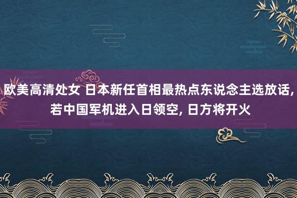 欧美高清处女 日本新任首相最热点东说念主选放话， 若中国军机进入日领空， 日方将开火