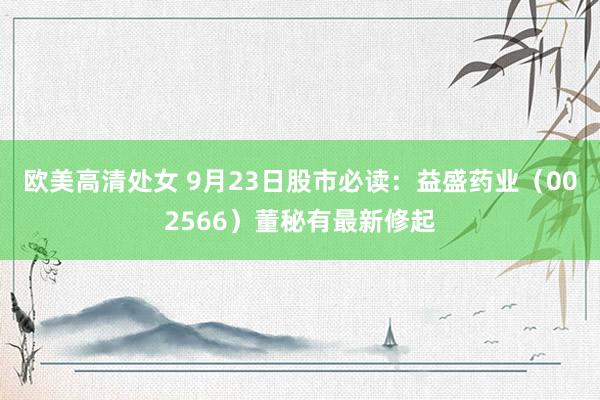 欧美高清处女 9月23日股市必读：益盛药业（002566）董秘有最新修起