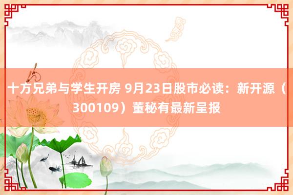 十方兄弟与学生开房 9月23日股市必读：新开源（300109）董秘有最新呈报