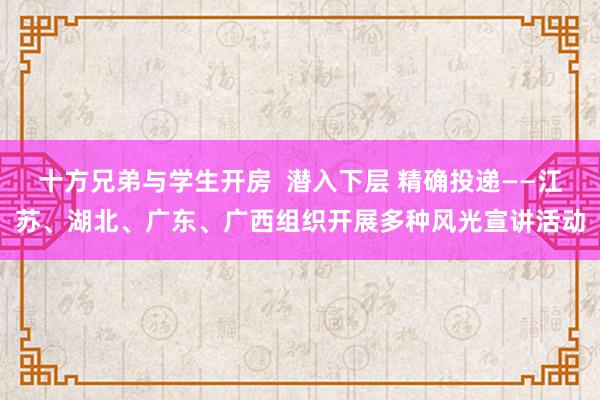 十方兄弟与学生开房  潜入下层 精确投递——江苏、湖北、广东、广西组织开展多种风光宣讲活动