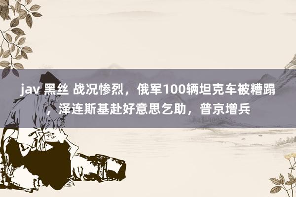 jav 黑丝 战况惨烈，俄军100辆坦克车被糟蹋，泽连斯基赴好意思乞助，普京增兵