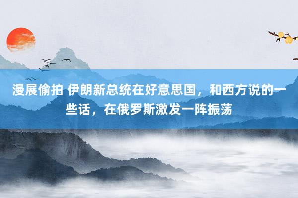 漫展偷拍 伊朗新总统在好意思国，和西方说的一些话，在俄罗斯激发一阵振荡