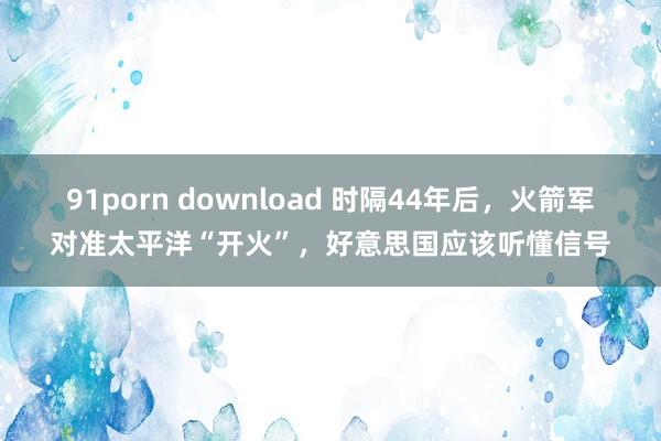 91porn download 时隔44年后，火箭军对准太平洋“开火”，好意思国应该听懂信号