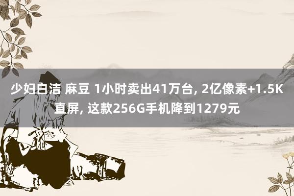 少妇白洁 麻豆 1小时卖出41万台， 2亿像素+1.5K直屏， 这款256G手机降到1279元