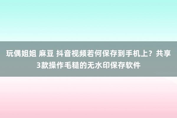 玩偶姐姐 麻豆 抖音视频若何保存到手机上？共享3款操作毛糙的无水印保存软件