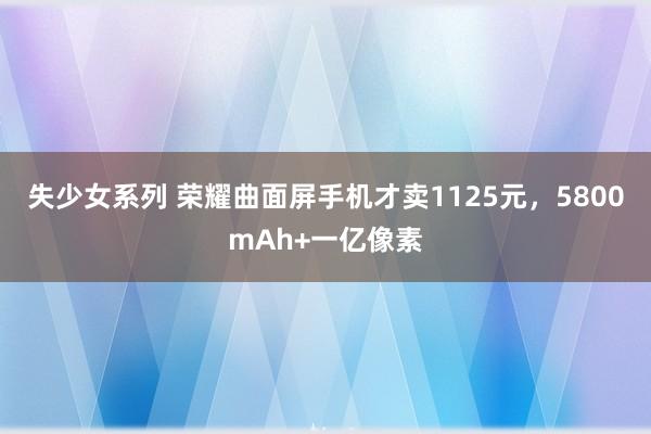 失少女系列 荣耀曲面屏手机才卖1125元，5800mAh+一亿像素