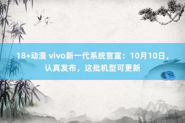 18+动漫 vivo新一代系统官宣：10月10日，认真发布，这批机型可更新