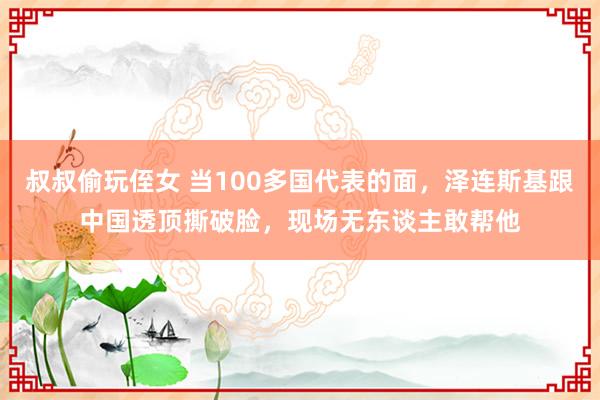 叔叔偷玩侄女 当100多国代表的面，泽连斯基跟中国透顶撕破脸，现场无东谈主敢帮他