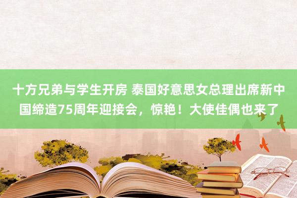 十方兄弟与学生开房 泰国好意思女总理出席新中国缔造75周年迎接会，惊艳！大使佳偶也来了