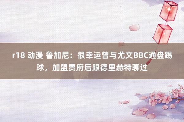 r18 动漫 鲁加尼：很幸运曾与尤文BBC通盘踢球，加盟贾府后跟德里赫特聊过