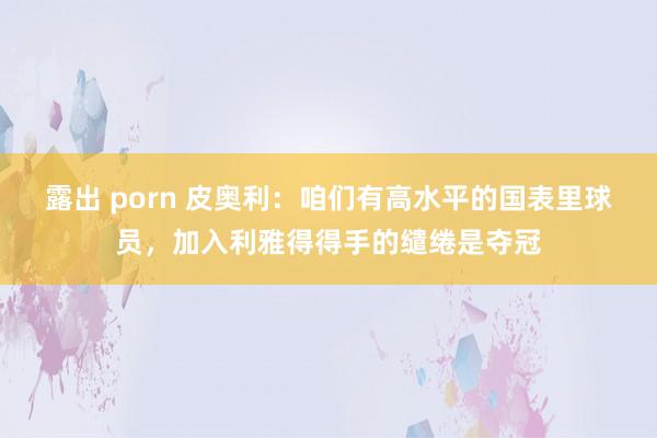 露出 porn 皮奥利：咱们有高水平的国表里球员，加入利雅得得手的缱绻是夺冠