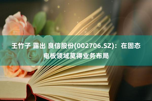 王竹子 露出 良信股份(002706.SZ)：在固态电板领域莫得业务布局