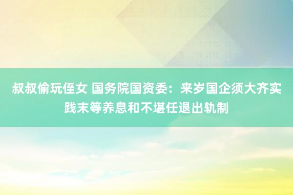 叔叔偷玩侄女 国务院国资委：来岁国企须大齐实践末等养息和不堪任退出轨制