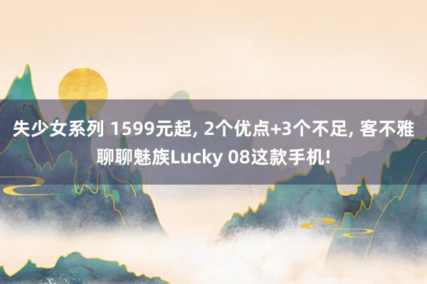 失少女系列 1599元起， 2个优点+3个不足， 客不雅聊聊魅族Lucky 08这款手机!