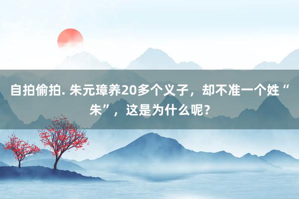 自拍偷拍. 朱元璋养20多个义子，却不准一个姓“朱”，这是为什么呢？