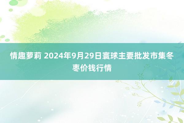 情趣萝莉 2024年9月29日寰球主要批发市集冬枣价钱行情