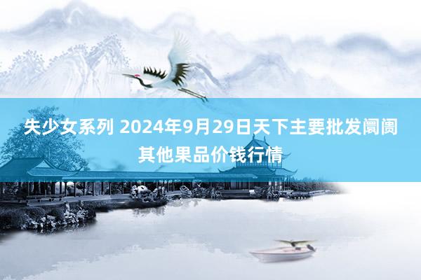 失少女系列 2024年9月29日天下主要批发阛阓其他果品价钱行情