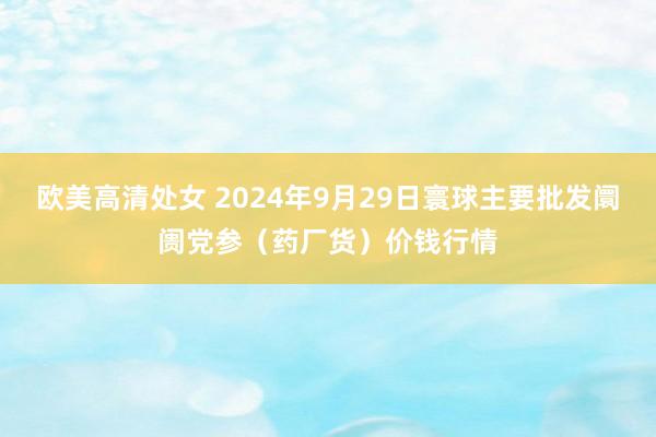 欧美高清处女 2024年9月29日寰球主要批发阛阓党参（药厂货）价钱行情