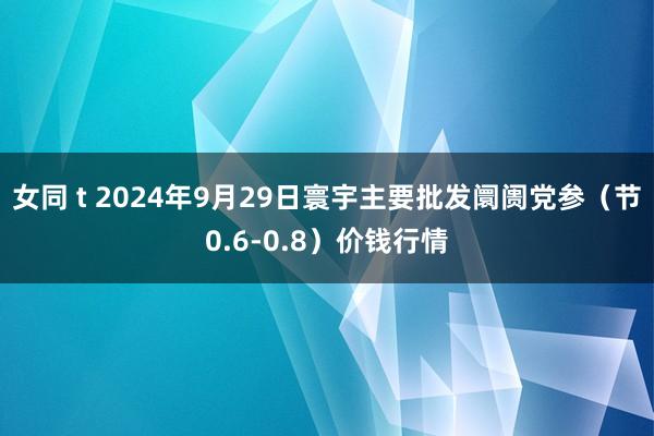 女同 t 2024年9月29日寰宇主要批发阛阓党参（节0.6-0.8）价钱行情