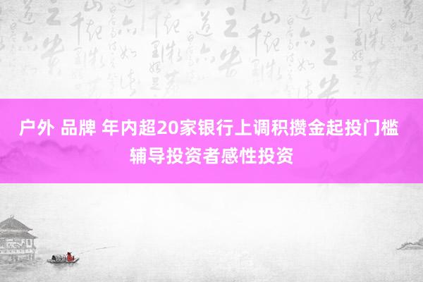 户外 品牌 年内超20家银行上调积攒金起投门槛 辅导投资者感性投资